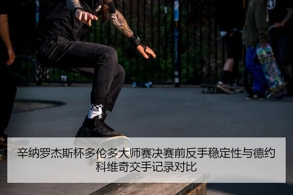 辛纳罗杰斯杯多伦多大师赛决赛前反手稳定性与德约科维奇交手记录对比